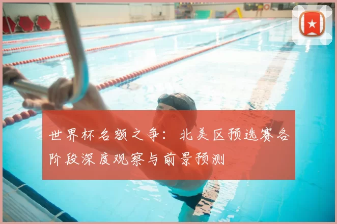 世界杯名额之争:北美区预选赛各阶段深度观察与前景预测