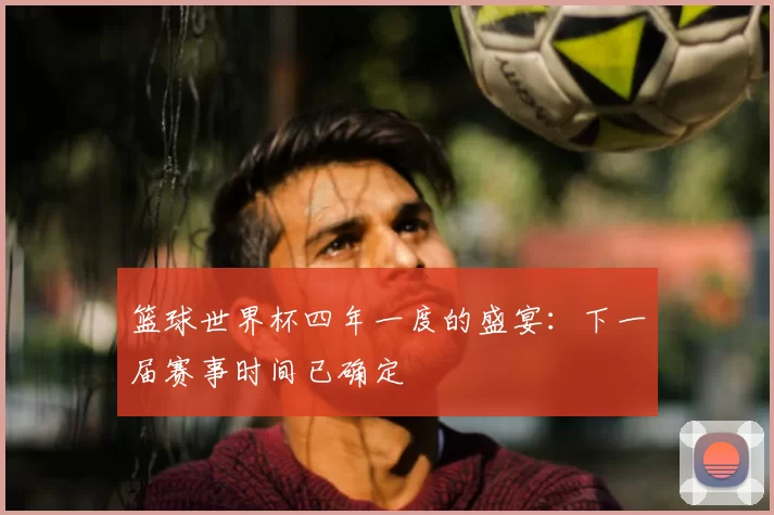篮球世界杯四年一度的盛宴：下一届赛事时间已确定
