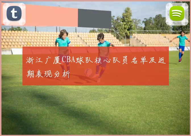 浙江广厦CBA球队核心队员名单及近期表现分析