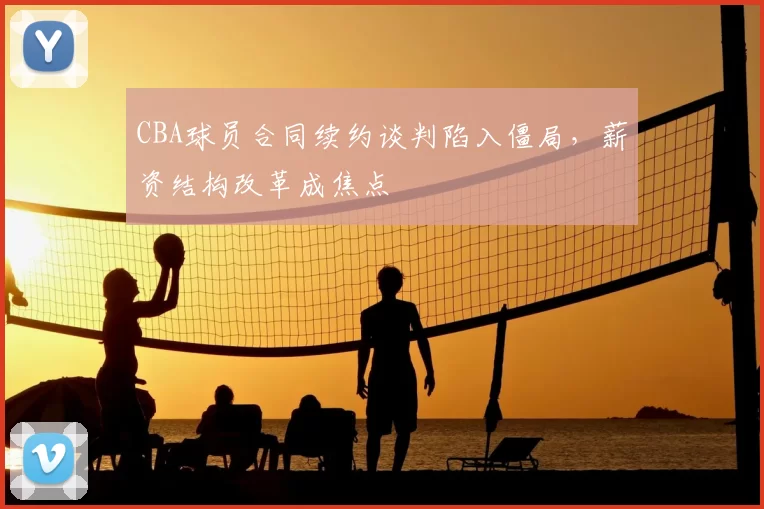 CBA球员合同续约谈判陷入僵局,薪资结构改革成焦点