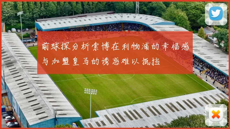 前球探分析索博在利物浦的幸福感与加盟皇马的诱惑难以抵挡