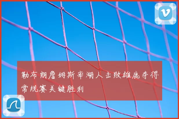 勒布朗詹姆斯率湖人击败雄鹿夺得常规赛关键胜利