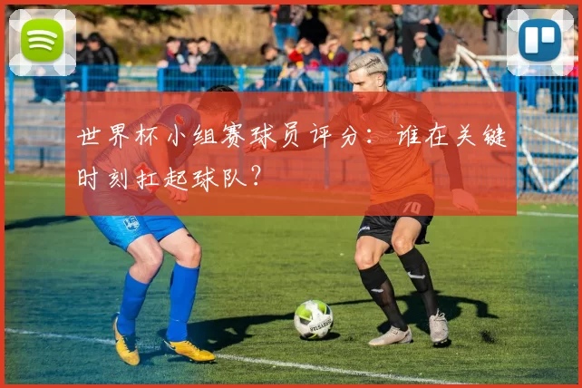 世界杯小组赛球员评分:谁在关键时刻扛起球队?