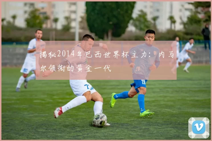 揭秘2014年巴西世界杯主力:内马尔领衔的黄金一代