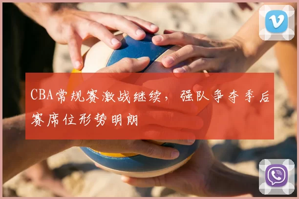 CBA常规赛激战继续,强队争夺季后赛席位形势明朗