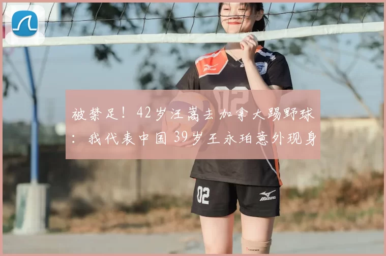 被禁足!42岁汪嵩去加拿大踢野球:我代表中国 39岁王永珀意外现身