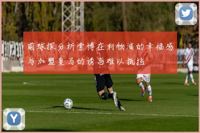 前球探分析索博在利物浦的幸福感与加盟皇马的诱惑难以抵挡