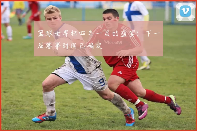 篮球世界杯四年一度的盛宴：下一届赛事时间已确定
