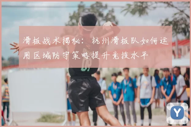 滑板战术揭秘：杭州滑板队如何运用区域防守策略提升竞技水平
