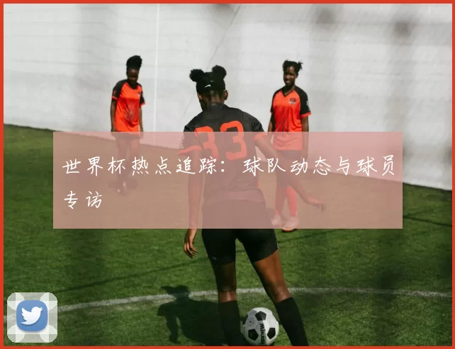 世界杯热点追踪:球队动态与球员专访