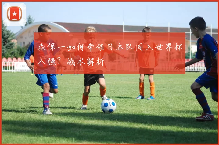 森保一如何带领日本队闯入世界杯八强?战术解析
